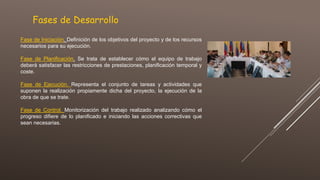 Fases de Desarrollo
Fase de Iniciación. Definición de los objetivos del proyecto y de los recursos
necesarios para su ejecución.
Fase de Planificación. Se trata de establecer cómo el equipo de trabajo
deberá satisfacer las restricciones de prestaciones, planificación temporal y
coste.
Fase de Ejecución. Representa el conjunto de tareas y actividades que
suponen la realización propiamente dicha del proyecto, la ejecución de la
obra de que se trate.
Fase de Control. Monitorización del trabajo realizado analizando cómo el
progreso difiere de lo planificado e iniciando las acciones correctivas que
sean necesarias.
 