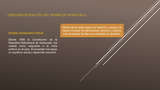 DESCONCENTRACIÓN DEL PODER EN VENEZUELA
Estado Venezolano Actual
Desde 1999 la Constitución de la
Republica Bolivariana de Venezuela, fue
creada como respuesta a la crisis
política en el país. El propósito fue lograr
un equilibrio social y desarrollo nacional.
Dentro de la carta magna se reafirmo y otorgo a la
nación el poder de democracia, derecho y justicia,
a la necesidad de fijar una sociedad en igualdad.
 