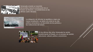 Venezuela a tenido un recorrido
democrático hacia la construcción de un
Estado de Derecho, consolidándose en las
ultimas cuatro décadas.
La obligación de refundar la república y crear una
nueva constitución, se debió a la crisis en la vida
política venezolana y el descrédito de los partidos y
las instituciones del estado.
En los últimos diez años Venezuela ha venido
transformando el Estado, en un proceso de cambio
estructural, cultural, político y económico.
 