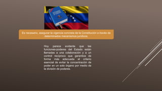 Hoy parece evidente que las
funciones-poderes del Estado están
llamadas a una colaboración y a un
control recíproco que garantice de
forma más adecuada el criterio
esencial de evitar la concentración de
poder en un solo órgano por medio de
la división de poderes.
Es necesario, asegurar la vigencia concreta de la Constitución a través de
determinados mecanismos jurídicos.
 