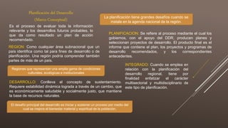 Planificación del Desarrollo
(Marco Conceptual)
Es el proceso de evaluar toda la información
relevante y los desarrollos futuros probables, lo
que da como resultado un plan de acción
recomendado.
La planificación tiene grandes desafíos cuando se
instala en la agenda nacional de la región.
REGION: Como cualquier área subnacional que un
país identifica como tal para fines de desarrollo o de
planificación. Una región podría comprender también
partes de más de un país.
Regiones que representan una amplia gama de condiciones
culturales, ecológicas e institucionales
DESARROLLO: Conlleva el concepto de sustentamiento.
Requiere estabilidad dinámica lograda a través de un cambio, que
es económicamente saludable y socialmente justo, que mantiene
la base de recursos naturales.
El desafío principal del desarrollo es iniciar y sostener un proceso por medio del
cual se mejora el bienestar material y espiritual de la población.
PLANIFICACION: Se refiere al proceso mediante el cual los
gobiernos, con el apoyo del DDR, producen planes y
seleccionan proyectos de desarrollo. El producto final es el
informe que contiene el plan, los proyectos y programas de
desarrollo recomendados, y los correspondientes
antecedentes.
INTEGRADO: Cuando se emplea en
relación con la planificación del
desarrollo regional, tiene por
finalidad enfatizar el carácter
multisectorial y multidisciplinario de
este tipo de planificación.
 