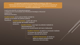 A partir de los años 80, en Venezuela se generara
un debate en torno a las bondades de la Planificación Estratégica o Situacional
respecto de la
Planificación Normativa.
Equilibrio Social, con lo cual se intenta combatir la
pobreza con el diseño de políticas públicas
Equitativas. Equilibrio Económico, a partir del cual se
prevé transitar del modelo rentista al
productivo.
Equilibrio Político, cuyo logro se pretende mediante la
"descentralización” y a
través de una transformación del marco institucional.
Equilibrio Territorial, se aspira su concreción mediante
un proceso de ocupación racional,
armónico y eficiente del territorio.
Equilibrio Internacional, en donde se
define el carácter prioritario de las
relaciones internacionales.
En Venezuela, la planificación del desarrollo se oficializa en 1958 con la
creación de la Oficina Central de Coordinación y Planificación CORDIPLAN, la cual dentro de
sus variadas funciones tiene la de realizar y mantener al día el Plan General de Desarrollo
Económico y Social del país.
 