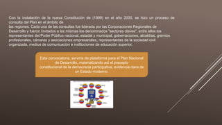 Con la instalación de la nueva Constitución de (1999) en el año 2000, se hizo un proceso de
consulta del Plan en el ámbito de
las regiones. Cada una de las consultas fue liderada por las Corporaciones Regionales de
Desarrollo y fueron invitados a las mismas los denominados "sectores claves", entre ellos los
representantes del Poder Público nacional, estadal y municipal, gobernaciones, alcaldías, gremios
profesionales, cámaras y asociaciones empresariales, representantes de la sociedad civil
organizada, medios de comunicación e instituciones de educación superior.
Esta convocatoria, serviría de plataforma para el Plan Nacional
de Desarrollo, materializando así el precepto
constitucional de la democracia participativa, evidencia clara de
un Estado moderno.
 