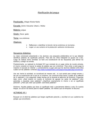 Planificación de Lengua
Practicante: Villegas Wanda Noelia
Escuela: Centro Educativo Urbano J Núñez
Materia: Lengua
Grado: Tercer grado
Tema: Los sinónimos
Objetivos:
 Reflexionar e identificar la función de los sinónimos en los textos.
 Lograr un uso correcto en la producción autónoma de discursos
Secuencia didáctica:
La clase comenzará presentando a los alumnos una propuesta problemática en la que deberán
identificar palabras de significado parecido. Para ello los niños trabajarán en grupos de a dos .
Luego de realizar dicha actividad, se hará una socialización de las respuestas para afirmar los
aciertos y corregir los errores.
Posteriormente, se realizará la Actividad N°2 que constará de un juego online de mundo primaria,
el mismo consiste en buscar la pareja de palabra que son sinónimos. Para entrar a este juego la
maestra lo buscará en internet y comenzaremos a jugar para que los alumnos debatan entre ellos
cuales son las palabras correctas.http://www.mundoprimaria.com/juegos-lenguaje/juego-sinonimos/
Una vez hecha la actividad, se socializará de manera oral , lo cual servirá para corregir errores y
dar pie a la explicación de lo que es un sinónimo. Se construirá entre todos a través de la reflexión
de lo realizado y con preguntas claves hechas por la docente la definición de Sinónimo. Preguntas
tales como: ¿Qué tuvieron en cuenta al momento de agrupar los pares de palabras? ¿Son
parecidas o opuestas esas palabras? ¿Significan exactamente lo mismo o es un significado
parecido? ¿Para qué creen que pueden usar estas palabras?
Sinónimo: Aquella palabra que tiene un significado total o parcialmente idéntico a otra. En nuestra
lengua, se usa en los textos para no repetir palabras, de manera que se enriquece el discurso.
ACTIVIDAD Nº 1
Busquen en el árbol las palabras que tengan significado parecido, y escriban en sus cuadernos las
parejas que encontraron.
 