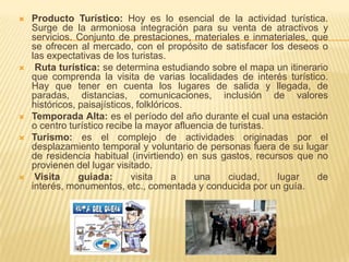    Producto Turístico: Hoy es lo esencial de la actividad turística.
    Surge de la armoniosa integración para su venta de atractivos y
    servicios. Conjunto de prestaciones, materiales e inmateriales, que
    se ofrecen al mercado, con el propósito de satisfacer los deseos o
    las expectativas de los turistas.
    Ruta turística: se determina estudiando sobre el mapa un itinerario
    que comprenda la visita de varias localidades de interés turístico.
    Hay que tener en cuenta los lugares de salida y llegada, de
    paradas, distancias, comunicaciones, inclusión de valores
    históricos, paisajísticos, folklóricos.
   Temporada Alta: es el período del año durante el cual una estación
    o centro turístico recibe la mayor afluencia de turistas.
   Turismo: es el complejo de actividades originadas por el
    desplazamiento temporal y voluntario de personas fuera de su lugar
    de residencia habitual (invirtiendo) en sus gastos, recursos que no
    provienen del lugar visitado.
    Visita     guiada:      visita     a   una     ciudad,   lugar  de
    interés, monumentos, etc., comentada y conducida por un guía.
 