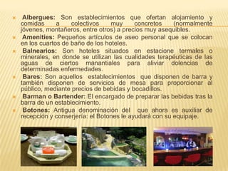     Albergues: Son establecimientos que ofertan alojamiento y
    comidas      a    colectivos    muy      concretos    (normalmente
    jóvenes, montañeros, entre otros) a precios muy asequibles.
    Amenities: Pequeños artículos de aseo personal que se colocan
    en los cuartos de baño de los hoteles.
    Balnearios: Son hoteles situados en estacione termales o
    minerales, en donde se utilizan las cualidades terapéuticas de las
    aguas de ciertos manantiales para aliviar dolencias de
    determinadas enfermedades.
    Bares: Son aquellos establecimientos que disponen de barra y
    también disponen de servicios de mesa para proporcionar al
    público, mediante precios de bebidas y bocadillos.
    Barman o Bartender: El encargado de preparar las bebidas tras la
    barra de un establecimiento.
    Botones: Antigua denominación del que ahora es auxiliar de
    recepción y conserjería: el Botones le ayudará con su equipaje.
 