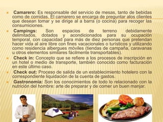     Camarero: Es responsable del servicio de mesas, tanto de bebidas
    como de comidas. El camarero se encarga de preguntar alos clientes
    que desean tomar y se dirige al a barra (o cocina) para recoger las
    consumiciones.
    Campings:       Son       espacios     de    terreno      debidamente
    delimitados, dotados y acondicionados para su ocupación
    temporal, con capacidad para más de diez personas que pretendan
    hacer vida al aire libre con fines vacacionales o turísticos y utilizando
    como residencia albergues móviles (tiendas de campaña, caravanas
    u otros elementos similares fácilmente transportables).
    Check in: Concepto que se refiere a los procesos de inscripción en
    un hotel o medio de transporte, también conocido como facturación
    en este último caso.
    Check out: Proceso de salida de un establecimiento hotelero con la
    correspondiente liquidación de la cuenta de gastos.
    Gastronomía: Son los conocimientos de todo lo relacionado con la
    nutrición del hombre: arte de preparar y de comer un buen manjar.
 