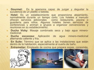     Gourmet: Es la apersona capaz de juzgar y degustar la
    suculencia de un platillo o bebida.
    Hotel: Es un establecimiento que proporciona alojamiento,
    normalmente durante un tiempo corto. Los hoteles a menudo
    ofrecen servicios adicionales       como restaurante, piscina o
    guardería para niños. Algunos hoteles tienen servicios de
    conferencias y animan a grupos a organizar convenciones y
    reuniones en su establecimiento.
    Ducha Vicky: Masaje combinado seco y bajo agua minero-
    medicinal.
    Ducha escocesa: Aplicación de agua minero-medicinal
    alternando caliente y fría.
    En Suite: Término que se aplica a las instalaciones que están
    dentro de la habitación, especialmente al cuarto de baño.
    Entremetier: Empleado de cocina que prepara sopas, consomés,
    hortalizas y guarniciones, patatas, huevos y pasta.
 