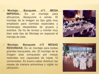     Montaje:     Banquete    n°1    MESA
    IMPERIAL: Es un montaje para
    almuerzos, desayunos o cenas. El
    montaje de la imagen es tipo gala muy
    empleado para comidas especiales y
    homenajes despedidas de grupos y
    eventos. Se ha de revisar y montar muy
    bien este tipo de Montaje en especial el
    menaje de este.

    Montaje:   Banquete     n°2    MESAS
    REDONDAS: Es un montaje para bodas
    grandes banquetes, etc. El montaje de la
    imagen esta compuesto por mesas
    redondas con capacidad de hasta 10
    comensales. Es bueno saber distribuir las
    mesas de manera armoniosa y vigilar su
    ubicación.
 