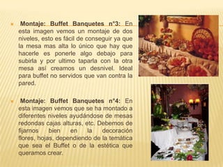     Montaje: Buffet Banquetes n°3: En
    esta imagen vemos un montaje de dos
    niveles, esto es fácil de conseguir ya que
    la mesa mas alta lo único que hay que
    hacerle es ponerle algo debajo para
    subirla y por ultimo taparla con la otra
    mesa así creamos un desnivel. Ideal
    para buffet no servidos que van contra la
    pared.

    Montaje: Buffet Banquetes n°4: En
    esta imagen vemos que se ha montado a
    diferentes niveles ayudándose de mesas
    redondas cajas alturas, etc. Debemos de
    fijarnos    bien   en    la   decoración
    flores, hojas, dependiendo de la temática
    que sea el Buffet o de la estética que
    queramos crear.
 
