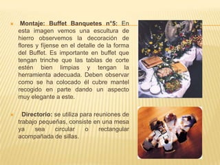     Montaje: Buffet Banquetes n°5: En
    esta imagen vemos una escultura de
    hierro observemos la decoración de
    flores y fíjense en el detalle de la forma
    del Buffet. Es importante en buffet que
    tengan trinche que las tablas de corte
    estén bien limpias y tengan la
    herramienta adecuada. Deben observar
    como se ha colocado él cubre mantel
    recogido en parte dando un aspecto
    muy elegante a este.

     Directorio: se utiliza para reuniones de
    trabajo pequeñas, consiste en una mesa
    ya    sea     circular     o    rectangular
    acompañada de sillas.
 