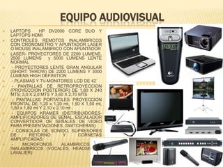 EQUIPO AUDIOVISUAL
   LAPTOPS        HP DV2000 CORE DUO Y
    LAPTOPS HDMI
   CONTROLES REMOTOS INALAMBRICOS
    CON CRONOMETRO Y APUNTADOR LASER
    O MOUSE INALAMBRICO CON APUNTADOR
   LASER- PROYECTORES DE 2200 LUMENS,
    2500 LUMENS         y 5000 LUMENS LENTE
    NORMAL
    - PROYECTORES LENTE GRAN ANGULAR
    (SHORT THROW) DE 2200 LUMENS Y 3000
    LUMENS HIGH DEFINITION
    - PLASMAS Y TV-MONITORES LCD DE 42´
    - PANTALLAS DE RETROPROYECCION
    (PROYECCION POSTERIOR) DE 1,80 X 240
    MTS; 3,0 X 2,0 MTS Y 3,60 X 2,70 MTS
    - PANTALLAS PORTATILES PROYECCION
    FRONTAL DE 1,20 x 1,20 mt, 1,50 X 1,50 mt,
    1,80 x 1,80 mt Y 2,10 x 2,10 mt .
    - EQUIPOS KRAMER (DISTRIBUIDORES-
    AMPLIFICADORES DE SEÑAL, ESCALADOR
    CONVERTIDOR DE SEÑALES DE VIDEO
    PARA PRESENTACIONES, SWITCHERAS)
    - CONSOLAS DE SONIDO, SUPRESORES
    DE        RETORNO           Y     CORNETAS
    AMPLIFICADAS:
    -    MICROFONOS           ALAMBRICOS    E
    INALAMBRICOS (VOCALES, HEADSEAT Y
    LAVALIER):
 