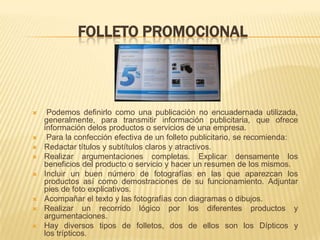 FOLLETO PROMOCIONAL



    Podemos definirlo como una publicación no encuadernada utilizada,
    generalmente, para transmitir información publicitaria, que ofrece
    información delos productos o servicios de una empresa.
    Para la confección efectiva de un folleto publicitario, se recomienda:
   Redactar títulos y subtítulos claros y atractivos.
   Realizar argumentaciones completas. Explicar densamente los
    beneficios del producto o servicio y hacer un resumen de los mismos.
   Incluir un buen número de fotografías en las que aparezcan los
    productos así como demostraciones de su funcionamiento. Adjuntar
    pies de foto explicativos.
   Acompañar el texto y las fotografías con diagramas o dibujos.
   Realizar un recorrido lógico por los diferentes productos y
    argumentaciones.
   Hay diversos tipos de folletos, dos de ellos son los Dípticos y
    los trípticos.
 