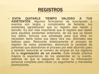 REGISTROS
    EVITA QUITARLE         TIEMPO      VALIOSO      A TUS
    ASISTENTES: Algunos formularios de suscripción a
    eventos son largos y complicados de llenarse, tus
    asistentes agradecerán que su registro sea rápido y
    sencillo. Es aún más importante que el registro sea rápido
    para aquellos asistentes anteriores, de los que ya tienes
    sus datos, formula una estrategia para que ellos no
    necesiten darte todos sus datos otra vez, ahórrales ese
    tedioso paso. Reducirás drásticamente el proceso de
    registro de estos asistentes, disminuirá la cantidad de
    personas que abandonan el proceso por este aburrido paso
    y también reducirás el número de errores en los registros
    de la organización de un evento. Ésta simple práctica
    mejora la experiencia de los asistentes en tu evento,
    además de que te aseguras de tener su información
    personal completa para hacer un seguimiento y mandarles
    promociones.
 
