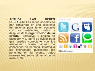    UTILIZA        LAS         REDES
    SOCIALES: Las redes sociales se
    han convertido en una excelente
    herramienta para tener contacto
    con los asistentes, antes y
    después de la organización de un
    evento. Promueve tu página de
    facebook y tu perfil de twitter para
    que puedas conectarte con tus
    asistentes   incluso    antes     de
    conocerlos en persona. Informa a
    los interesados publicando los
    ponentes en tu evento, datos
    interesantes sobre el tema de tu
    evento, etc.
 