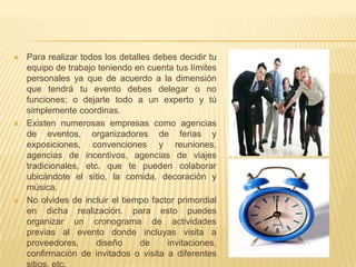    Para realizar todos los detalles debes decidir tu
    equipo de trabajo teniendo en cuenta tus límites
    personales ya que de acuerdo a la dimensión
    que tendrá tu evento debes delegar o no
    funciones; o dejarle todo a un experto y tú
    simplemente coordinas.
   Existen numerosas empresas como agencias
    de eventos, organizadores de ferias y
    exposiciones, convenciones y reuniones,
    agencias de incentivos, agencias de viajes
    tradicionales, etc. que te pueden colaborar
    ubicándote el sitio, la comida, decoración y
    música.
   No olvides de incluir el tiempo factor primordial
    en dicha realización. para esto puedes
    organizar un cronograma de actividades
    previas al evento donde incluyas visita a
    proveedores,      diseño      de    invitaciones,
    confirmación de invitados o visita a diferentes
 