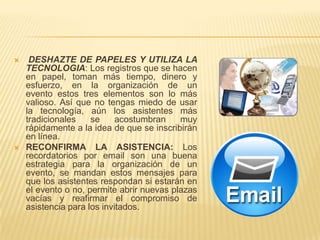     DESHAZTE DE PAPELES Y UTILIZA LA
    TECNOLOGIA: Los registros que se hacen
    en papel, toman más tiempo, dinero y
    esfuerzo, en la organización de un
    evento estos tres elementos son lo más
    valioso. Así que no tengas miedo de usar
    la tecnología, aún los asistentes más
    tradicionales    se     acostumbran    muy
    rápidamente a la idea de que se inscribirán
    en línea.
   RECONFIRMA LA ASISTENCIA: Los
    recordatorios por email son una buena
    estrategia para la organización de un
    evento, se mandan estos mensajes para
    que los asistentes respondan si estarán en
    el evento o no, permite abrir nuevas plazas
    vacías y reafirmar el compromiso de
    asistencia para los invitados.
 
