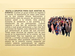     INVITA A GRUPOS PARA QUE ASISTAN AL
    EVENTO: Cuando un grupo entero se registra a
    tu evento, la experiencia es mejor para todos,
    por lo que puedes ofrecer descuentos y
    promociones para los grupos de personas que
    quieran asistir a tu evento, ésta práctica
    aumenta la asistencia a los eventos y la
    satisfacción de los participantes. Cuando
    registres a este tipo de asistentes toma en
    cuenta a qué grupo pertenecen y haz más fácil
    el proceso de registro, auto rellenando los datos
    que pertenezcan al grupo del que proviene.
    Todas estas técnicas de registro son de gran
    ayuda en la organización de un evento, así que
    modernízate! Haz tus registros por medio de
    internet, y evítales procesos lentos y tedioso a
    tus asistentes, ellos quedarán satisfechos y en
    espera de tu próximo evento, pregunta por
    nuestro sistema automatizado de registro,
    conoce una nueva forma de organizar eventos .
 