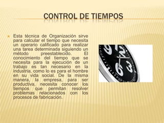 CONTROL DE TIEMPOS

   Esta técnica de Organización sirve
    para calcular el tiempo que necesita
    un operario calificado para realizar
    una tarea determinada siguiendo un
    método        preestablecido.     El
    conocimiento del tiempo que se
    necesita para la ejecución de un
    trabajo es tan necesario en la
    industria, como lo es para el hombre
    en su vida social. De la misma
    manera, la empresa, para ser
    productiva, necesita conocer los
    tiempos que permitan resolver
    problemas relacionados con los
    procesos de fabricación.
 
