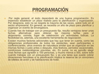 PROGRAMACIÓN
    Por regla general, el éxito dependerá de una buena programación. Es
    imperioso establecer un plazo realista para la planificación y organización.
    Por desgracia, esto no se respeta la mayoría de las veces, sobre todo en el
    sector empresarial. En general, se necesita un año de plazo para planificar y
    organizar un evento de envergadura.
   Cuando has de trabajar con un presupuesto fijo, resulta ventajoso tener unas
    fechas alternativas para obtener las mejores tarifas para el
    alojamiento, comida, lugar de celebración y/o actividades lúdicas. La
    flexibilidad es, además, una excelente herramienta de negociación.
   Existen muchos factores adicionales que hay que tener en cuenta, como las
    obligaciones profesionales de todos los asistentes, sean participantes o
    conferenciantes, otros eventos de naturaleza similar que se organizan en las
    mismas fechas o justo antes o después, días festivos, períodos vacacionales,
    condiciones meteorológicas previstas, etc. En suma, no es sencillo elegir
    unas fechas que agraden a 100 personas, y mucho menos a 500, sobre todo
    cuando trabajas con un presupuesto fijo; y es una tarea que puede cobrar
    dimensiones hercúleas si la planificación implica la reserva de un sinnúmero
    de billetes de avión y de habitaciones de hotel.
 