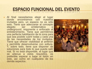 ESPACIO FUNCIONAL DEL EVENTO
   Al final necesitamos elegir el lugar
    donde encontrarnos con nuestros
    invitados pero, un espacio no es sólo
    esto. Tiene que adecuarse al concepto
    elegido:     ser      emblemático        o
    underground, imponente o enfocado al
    entretenimiento. Tiene que permitirnos
    una perfecta habilitación de la zona para
    que sea posible cubrir todas y cada una
    de las necesidades de los invitados.
    Tiene que ofrecer visibilidad al anfitrión
    y permitirle desenvolverse con soltura.
    Y, sobre todo, tiene que disponer de
    soluciones para todo lo que pueda salir
    mal. Si no está disponible, el lugar que
    se adecua a estos requisitos, es
    preferible esperar a bajar el listón en
    este, así como en cualquiera de los
    demás aspectos.
 