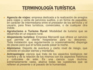TERMINOLOGÍA TURÍSTICA
   Agencia de viajes: empresa dedicada a la realización de arreglos
    para viajes y venta de servicios sueltos, o en forma de paquetes,
    en carácter de intermediaria entre el prestador de los servicios y el
    usuario, para fines turísticos, comerciales, o de cualquier otra
    índole.
   Agroturismo o Turismo Rural: Modalidad de turismo que se
    desarrolla en un espacio rural.
   Alojamiento turístico: Empresa Mercantil que ofrece un servicio
    que permite al cliente hospedarse para su descanso.
    Toda instalación que regularmente (u ocasionalmente) disponga
    de plazas para que el turista pueda pasar la noche.
   Alpinismo: Deporte de aventura y cierto nivel de riesgo, que
    consiste en escalar sierras y montañas.
   Antropología: ciencia que trata de los aspectos biológicos del
    hombre y de la relación de los mismos con los aspectos históricos
    y culturales de este. Es una ciencia cuya doctrina,
    extremadamente vasta, abarca todas las cuestiones que se
    refieren al presente o al pasado de la humanidad.
 