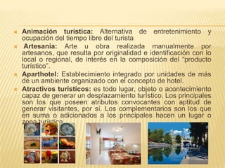    Animación turística: Alternativa de entretenimiento y
    ocupación del tiempo libre del turista
    Artesanía: Arte u obra realizada manualmente por
    artesanos, que resulta por originalidad e identificación con lo
    local o regional, de interés en la composición del “producto
    turístico”.
   Aparthotel: Establecimiento integrado por unidades de más
    de un ambiente organizado con el concepto de hotel.
   Atractivos turísticos: es todo lugar, objeto o acontecimiento
    capaz de generar un desplazamiento turístico. Los principales
    son los que poseen atributos convocantes con aptitud de
    generar visitantes, por sí. Los complementarios son los que
    en suma o adicionados a los principales hacen un lugar o
    zona turística.
 