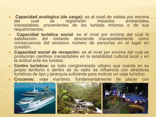     Capacidad ecológica (de carga): es el nivel de visitas por encima
    del       cual       se       registrarán     impactos        ambientales
    inaceptables, provenientes de los turistas mismos o de sus
    requerimientos.
     Capacidad turística social: es el nivel por encima del cual la
    satisfacción del visitante desciende inaceptablemente como
    consecuencia del excesivo número de personas en el lugar en
    cuestión.
   Capacidad social de recepción: es el nivel por encima del cual se
    producirán cambios inaceptables en la estabilidad cultural local y en
    la actitud ante los turistas.
   Centro turístico: es todo conglomerado urbano que cuenta en su
    propio territorio o dentro de su radio de influencia con atractivos
    turísticos de tipo y jerarquía suficiente para motivar un viaje turístico.
   Cruceros: viaje marítimo, fundamentalmente de placer con
    diversiones a bordo y excursiones a las costas, riberas, playas y
    puertos                             del                         recorrido.
 