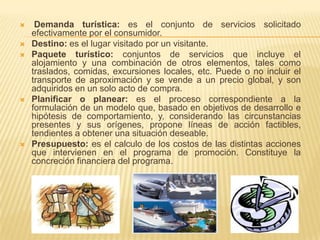     Demanda turística: es el conjunto de servicios solicitado
    efectivamente por el consumidor.
   Destino: es el lugar visitado por un visitante.
   Paquete turístico: conjuntos de servicios que incluye el
    alojamiento y una combinación de otros elementos, tales como
    traslados, comidas, excursiones locales, etc. Puede o no incluir el
    transporte de aproximación y se vende a un precio global, y son
    adquiridos en un solo acto de compra.
   Planificar o planear: es el proceso correspondiente a la
    formulación de un modelo que, basado en objetivos de desarrollo e
    hipótesis de comportamiento, y, considerando las circunstancias
    presentes y sus orígenes, propone líneas de acción factibles,
    tendientes a obtener una situación deseable.
   Presupuesto: es el calculo de los costos de las distintas acciones
    que intervienen en el programa de promoción. Constituye la
    concreción financiera del programa.
 