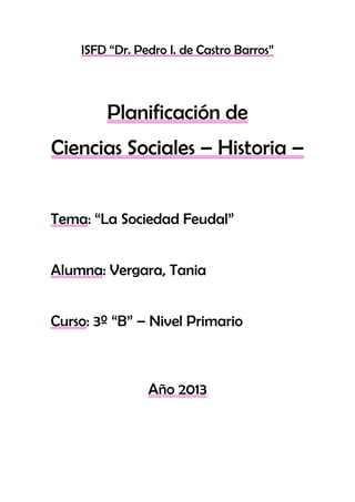 ISFD “Dr. Pedro I. de Castro Barros”
Planificación de
Ciencias Sociales – Historia –
Tema: “La Sociedad Feudal”
Alumna: Vergara, Tania
Curso: 3º “B” – Nivel Primario
Año 2013
 