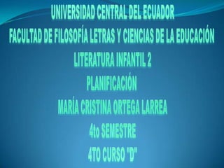 UNIVERSIDAD CENTRAL DEL ECUADOR FACULTAD DE FILOSOFÍA LETRAS Y CIENCIAS DE LA EDUCACIÓN  LITERATURA INFANTIL 2 PLANIFICACIÓN  MARÍA CRISTINA ORTEGA LARREA 4to SEMESTRE 4TO CURSO "D" 