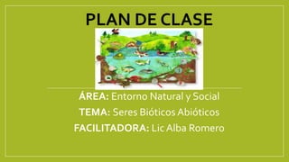 PLAN DE CLASE 
ÁREA: Entorno Natural y Social 
TEMA: Seres Bióticos Abióticos 
FACILITADORA: Lic Alba Romero 
 