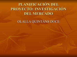 PLANIFICACIÓN DEL PROYECTO: INVESTIGACIÓN DEL MERCADO OLALLA QUINTÁNS DOCE 