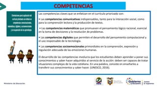 Las competencias claves que se enfatizan en el currículo priorizado son:
• Las competencias comunicativas indispensables, tanto para la interacción social, como
para la comprensión lectora y la producción de textos.
• Las competencias matemáticas que promueven el pensamiento lógico racional, esencial
en la toma de decisiones y la resolución de problemas.
• Las competencias digitales que permiten el desarrollo del pensamiento computacional y
el uso responsable de la tecnología.
• Las competencias socioemocionales primordiales en la comprensión, expresión y
regulación adecuada de las emociones humanas.
El desarrollo de las competencias involucra que los estudiantes deben aprender a poner sus
conocimientos y saber hacer adquiridos al servicio de la acción: deben ser capaces de tratar
situaciones complejas de la vida cotidiana. En una palabra, consiste en enseñarles a
transferir sus conocimientos y saber hacer. (UNESCO, 2016).
COMPETENCIAS
 