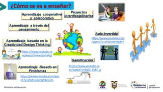 Proyectos
interdisciplinarios
Aula invertida
Gamificación
Aprendizaje Basado en
Problemas
Aprendizaje cooperativo
y colaborativo
https://www.youtube.com
/watch?v=ePOnn0H9GMY
https://www.youtube.co
m/watch?v=BqGj_XyKE_g
https://www.youtube.com/wat
ch?v=2fpEUvqenqY&t=21s
https://www.youtube.co
m/watch?v=kwIJo4Ia4qI
Aprendizaje basado en la
Creatividad Design Thinking
Aprendizaje a través del
pensamiento
16
¿Cómo se va a enseñar?
 