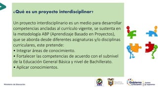 ¿Qué es un proyecto interdisciplinar?
Un proyecto interdisciplinario es un medio para desarrollar
competencias ancladas al currículo vigente, se sustenta en
la metodología ABP (Aprendizaje Basado en Proyectos),
que se aborda desde diferentes asignaturas y/o disciplinas
curriculares, este pretende:
• Integrar áreas de conocimiento.
• Fortalecer las competencias de acuerdo con el subnivel
de la Educación General Básica y nivel de Bachillerato.
• Aplicar conocimientos.
18
 