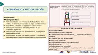 COMPROMISO Y AUTOEVALUACIÓN
AUTOEVALUACIÓN / REFLEXIÓN
HOJA DE REFLEXIÓN
Responde a las siguiente preguntas:
• ¿Cómo hiciste las actividades de las ___ semanas? Estrategias y
procesos.
• ¿Qué es lo que más te ha costado?
• ¿Salió como esperabas?
• ¿Qué crees que muestra este trabajo de ti?
• ¿Qué cambiarías?
• ¿Qué crees que has aprendido?
Fuente: Del Pozo, Montserrat. (2009). Aprendizaje Inteligente. TekmanBooks. Página 335.
Madrid - España
Compromisos
Me comprometo a:
• Comunicarme con una persona adulta de confianza si soy
víctima de violencia, o si conozco de algún caso de violencia.
• Respetarme y respetar a las personas que me rodean.
• Investigar más sobre los temas del proyecto de las
diferentes asignaturas.
• Realizar las actividades con responsabilidad, orden y en los
tiempos establecidos.
• Cuidar de mí, recordar que deben cuidarme y cuidar de mi
familia siguiendo las medidas de prevención y bioseguridad.
 