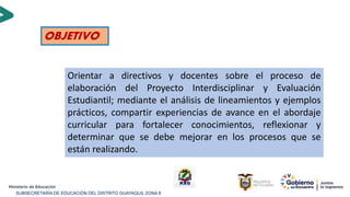 SUBSECRETARÍA DE EDUCACIÓN DEL DISTRITO GUAYAQUIL ZONA 8
OBJETIVO
Orientar a directivos y docentes sobre el proceso de
elaboración del Proyecto Interdisciplinar y Evaluación
Estudiantil; mediante el análisis de lineamientos y ejemplos
prácticos, compartir experiencias de avance en el abordaje
curricular para fortalecer conocimientos, reflexionar y
determinar que se debe mejorar en los procesos que se
están realizando.
 