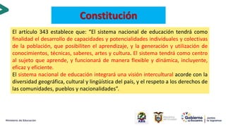 El artículo 343 establece que: “El sistema nacional de educación tendrá como
finalidad el desarrollo de capacidades y potencialidades individuales y colectivas
de la población, que posibiliten el aprendizaje, y la generación y utilización de
conocimientos, técnicas, saberes, artes y cultura. El sistema tendrá como centro
al sujeto que aprende, y funcionará de manera flexible y dinámica, incluyente,
eficaz y eficiente.
El sistema nacional de educación integrará una visión intercultural acorde con la
diversidad geográfica, cultural y lingüística del país, y el respeto a los derechos de
las comunidades, pueblos y nacionalidades”.
Constitución
 