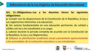 Art. 11.-Obligaciones.-Las y los docentes tienen las siguientes
obligaciones:
a. Cumplir con las disposiciones de la Constitución de la República, la Ley y
sus reglamentos inherentes a la educación;
b. Ser actores fundamentales en una educación pertinente, de calidad y
calidez con las y los estudiantes a su cargo;
c. Laborar durante la jornada completa de acuerdo con la Constitución de
la República, la Ley y sus Reglamentos;
d. Elaborar su planificación académica anual y presentarla oportunamente
a las autoridades de la institución educativa y a sus estudiantes;
Reformatoria de la Ley Orgánica de Educación Intercultural
 