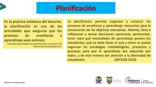 En la práctica cotidiana del docente,
la planificación es una de las
actividades que aseguran que los
procesos de enseñanza y
aprendizaje sean exitosos.
Instructivo para elaborar las planificaciones curriculares del
Sistema Nacional de Educación
Planificación
La planificación permite organizar y conducir los
procesos de enseñanza y aprendizaje necesarios para la
consecución de los objetivos educativos. Además, lleva a
reflexionar y tomar decisiones oportunas, pertinentes,
tener claro qué necesidades de aprendizaje poseen los
estudiantes, qué se debe llevar al aula y cómo se puede
organizar las estrategias metodológicas, proyectos y
procesos para que el aprendizaje sea adquirido por
todos, y de esta manera dar atención a la diversidad de
estudiantes. (AFCEGB 2010)
 