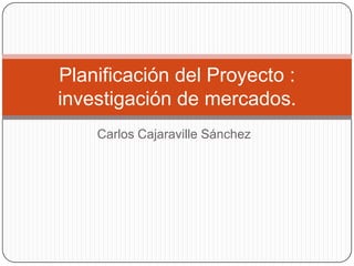 Planificación del Proyecto :
investigación de mercados.
    Carlos Cajaraville Sánchez
 