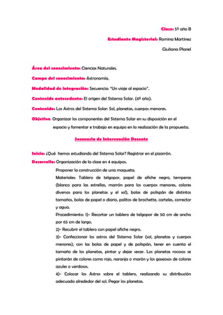 Clase: 5º año B

                                        Estudiante Magisterial: Romina Martínez

                                                                       Giuliana Planel



Área del conocimiento: Ciencias Naturales.

Campo del conocimiento: Astronomía.

Modalidad de integración: Secuencia: “Un viaje al espacio”.

Contenido antecedente: El origen del Sistema Solar. (4º año).

Contenido: Los Astros del Sistema Solar: Sol, planetas, cuerpos menores.

Objetivo: Organizar los componentes del Sistema Solar en su disposición en el
           espacio y fomentar e trabajo en equipo en la realización de la propuesta.

                      Secuencia de Intervención Docente


Inicio: ¿Qué hemos estudiando del Sistema Solar? Registrar en el pizarrón.
Desarrollo: Organización de la clase en 4 equipos.
            Proponer la construcción de una maqueta.
            Materiales: Tablero de telgopor, papel de afiche negro, temperas
            (blanco para las estrellas, marrón para los cuerpos menores, colores
            diversos para los planetas y el sol), bolas de polispán de distintos
            tamaños, bolas de papel o diario, palitos de brochette, carteles, corrector
            y agua.
            Procedimiento: 1)- Recortar un tablero de telgopor de 50 cm de ancho
            por 65 cm de largo.
            2)- Recubrir el tablero con papel afiche negro.
            3)- Confeccionar los astros del Sistema Solar (sol, planetas y cuerpos
            menores), con las bolas de papel y de polispán, tener en cuenta el
            tamaño de los planetas, pintar y dejar secar. Los planetas rocosos se
            pintarán de colores como rojo, naranja o marón y los gaseosos de colores
            azules o verdosos.
            4)- Colocar los Astros sobre el tablero, realizando su distribución
            adecuada alrededor del sol. Pegar los planetas.
 