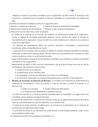 Después de realizar la planeación estratégica para la organización se debe realizar la planeación para
    cada V.E.N.. La planeación para mercadotecnía debe ser compatible con la organización y los objetivos de
    esta.
El proceso de planeación estratégica consta de los siguientes pasos:
1. Realizar un análisis de la situación.         4. Diseñar la mezcla de mercadotecnía estratégica.
2. Determinar los objetivos de mercadotecnía. 5. Preparar un plan anual de mercadotecnía.
3. Seleccionar los mercados meta y medir la demanda.
   Un análisis de la situación es una revisión del programa de mercadotecnía actual de la organización,
    incluye un análisis de las fuerzas ambientales externas o de los recursos que rodean el mercado de
    mercadotecnía de la organización, incluye también una revisión detallada de la mezcla de mercadotecnía
    actual de la organización.
     Los objetivos de mercadotecnía deben ser realistas, específicas, mensurables y recíprocamente
    consistentes, deben ser especificados por escrito.
     La selección de los mercados meta es analizar en detalle los mercados actuales e identificar los mercados
    potenciales; se debe decidir hasta que grado y de qué manera se quiere segmentar los mercados. Se debe
    predecir también las ventas en los diferentes mercados.
   Luego se debe preparar una mezcla de mercadotecnía estratégica, que constituye el conjunto de esfuerzos
    mercadotecnía de la organización.
   Posteriormente se realiza un plan anual de mercadotecnía, que es la guía principal que cubre un año de
    actividades de mercadotecnía. El plan incluye:
        1. La especificación de los objetivos.
        2. La identificación de los mercados meta.
        3. Las estrategías y tácticas que pertenecen a la mezcla de mercadotecnía
        4. La información relacionada con el apoyo presupuestario para la actividad de mercadotecnía.
II. Métodos de Pronóstico de Demanda del Mercado.- El pronóstico de la demanda es fundamental en la
    planeación de mercadotecnía. Factor de mercado e índice de mercado: un factor de mercado es un
    elemento que:
                1. Existe en un mercado.         2. Puede medirse cuantitativamente.
                3. Se relaciona con la demanda de un producto o servicio.
     Un índice de mercado es un factor de mercado expresado como un porcentaje, o en alguna otra forma
    cuantitativa, que se relaciona con alguna cifra base.
   El potencial de mercado para un producto es el total de ventas que se espera de ese producto de parte de
    todos los vendedores durante un período específico en un mercado meta.
     El potencial de ventas (sinónimo de participación de mercado) es la participación de un potencial de
    mercado que una organización espera lograr.
     Un pronóstico de ventas es una estimación de ventas durante un futuro periódo específico y bajo un plan
    de mercadotecnía determinado.
Los métodos de pronóstico de la demanda más utilizados son:

                                                         2
 