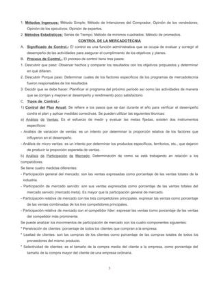 1. Métodos Ingenuos: Método Simple; Método de Intenciones del Comprador; Opinión de los vendedores;
    Opinión de los ejecutivos; Opinión de expertos.
2. Métodos Estadísticos: Series de Tiempo; Método de mínimos cuadrados; Método de promedios.
                                      CONTROL DE LA MERCADOTECNIA
A. Significado de Control.- El control es una función administrativa que se ocupa de evaluar y corregir el
    desempeño de las actividades para asegurar el cumplimiento de los objetivos y planes.
B. Proceso de Control.- El proceso de control tiene tres pasos:
1. Descubrir que paso: Observar hechos y comparar los resultados con los objetivos propuestos y determinar
    en qué difieren.
2. Descubrir Porque paso: Determinar cuales de los factores específicos de los programas de mercadotecnía
    fueron responsables de los resultados
3. Decidir que se debe hacer: Planificar el programa del próximo período así como las actividades de manera
    que se corrijan y mejoren el desempeño y rendimiento poco satisfactorio
C. Tipos de Control.-
1) Control del Plan Anual: Se refiere a los pasos que se dan durante el año para verificar el desempeño
    contra el plan y aplicar medidas correctivas. Se pueden utilizar las siguientes técnicas:
a) Análisis de Ventas: Es el esfuerzo de medir y evaluar las metas fijadas, existen dos instrumentos
    específicos:
- Análisis de variación de ventas: es un intento por determinar la proporción relativa de los factores que
    influyeron en el desempeño.
- Análisis de micro ventas: es un intento por determinar los productos específicos, territorios, etc., que dejaron
    de producir la proporción esperada de ventas.
b) Análisis de Participación de Mercado: Determinación de como se está trabajando en relación a los
competidores.
Se tiene cuatro medidas diferentes:
- Participación general del mercado: son las ventas expresadas como porcentaje de las ventas totales de la
 industria.
- Participación de mercado servido: son sus ventas expresadas como porcentaje de las ventas totales del
    mercado servido (mercado meta). Es mayor que la participación general de mercado.
- Participación relativa de mercado con los tres competidores principales. expresar las ventas como porcentaje
    de las ventas combinadas de los tres competidores principales.
- Participación relativa de mercado con el competidor líder: expresar las ventas como porcentaje de las ventas
    del competidor más prominente.
Se puede analizar los movimientos de participación de mercado con los cuatro componentes siguientes:
* Penetración de clientes: porcentaje de todos los clientes que compran a la empresa.
* Lealtad de clientes: son las compras de los clientes como porcentaje de las compras totales de todos los
    proveedores del mismo producto.
* Selectividad de clientes: es el tamaño de la compra media del cliente a la empresa, como porcentaje del
    tamaño de la compra mayor del cliente de una empresa ordinaria.



                                                        3
 