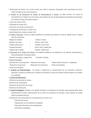 * Selectividad del precio: es el precio medio que cobró la empresa. Expresado como porcentaje del precio
    medio cobrado por las otras empresas.
c) Análisis de las Relaciones de Gastos de Mercadotecnía a Ventas: se debe verificar los costos de
    mercadotecnía en relación con las ventas, para determinar sino se está gastando demasiado para alcanzar
    las metas de ventas. Se puede analizar:
- Fuerza de ventas (15%).
- Publicidad de ventas (5%).
- Promoción de ventas a ventas (6%)
- Investigación de mercado a ventas (1%)
- Administración de ventas a ventas (3%).
d) Análisis Financiero: Tiene por objeto identificar los factores que afectan la tasa de utilidad sobre el capital
    neto de la empresa.
- Margen de utilidad                 :       Utilidad / ventas.
- Rotación de activo                 :      Ventas / activo total.
- Utilidad sobre activo              :       Utilidad / activo total.
- Ventaja financiera                 :      Activo total / capital neto.
- Utilidad sobre capital             :      Utilidad / capital neto
e) Búsqueda de la Actitud del Cliente: Se pretende establecer las actitudes de los clientes, distribuidores y
    otros participantes. Se puede utilizar:
- Atención de quejas y sugerencias.         - Consulta a clientes
f) Acción Correctiva:
- Recortamiento de producción. - Reducción de precios.                  - Mayor presión sobre los vendedores
- Reducción de personal.             - Reducción de inversiones.        - Venta de propiedad.
- Venta de la empresa
2. Control de Productividad.-            Se refiere a determinar la productividad de los productos, territorios,
    mercados, canales de distribución y tamaños de órdenes. El punto de partida de este análisis es el estado
    de resultados.
3. Control de Eficiencia.-
- Eficiencia de personal de ventas.
- Eficiencia de la publicidad.
- Eficiencia de promoción de ventas
- Eficiencia de distribución.
4. Control estratégico.- Debido a los rápidos cambios en el ambiente de mercado cada empresa debe hacer
    periódicamente nuevas valorizaciones de su forma de acercarse al mercado a este respecto se puede
    utilizar la siguiente técnica:
- Clasificación de la efectividad de mercadotecnía en función a la:
        * Filosofía del cliente.
        * Organización de mercadotecnia integrada.
        * Adecuada información de mercadotecnia.
        * Orientación estratégica.

                                                             4
 