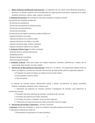 I.   Medio Ambiente del Mercado Internacional: La disposición de una nación hacía diferentes propósitos y
     servicios y su atractivo general, como mercado para las organizaciones extranjeras, depende de su medio
     ambiente económico, político, legal, cultural y comercial.
a) Ambiente Económico: Se considera la estructura industrial y el ingreso nacional.
Las estructuras industriales pueden ser:
- Economías de subsistencia.
- Economías exportadoras de materias primas.
- Economías de industrialización.
- Economías industriales.
Las estructuras del ingreso nacional se pueden clasificar en:
- Ingresos familiares muy bajos.
- Ingresos familiares en su mayoría bajos.
- Ingresos familiares muy bajos y muy altos.
- Ingresos familiares bajos, medios y elevados.
- Ingresos familiares medios en su mayoría.
b) Ambiente Político Legal: Se debe considerar:
- Actitudes hacia la compra internacional.
- Estabilidad política.
- Reglamentaciones monetarias.
- Burocracia gubernamental.
c) Ambiente Cultural: Cada país posee sus propias tradiciones culturales, preferencias y tabúes que el
     comerciante debe estudiar con todo cuidado.
II. Decisiones de Mercadotecnia Internacional.- Antes de ir al exterior, una organización debería tratar de
     definir sus objetivos y políticas de mercado internacional. Se debe decidir sobre los siguientes aspectos:
         a) Proporción de ventas al exterior su relación con las ventas totales.
         b) Pocos países o muchos países.
         c) Tipos de países.


     La elección de mercado parece relativamente simple y directa, normalmente los países candidatos
     deberían catalogarse mediante varios criterios como:
         1. Estimación del potencial de mercado corriente: Investigación de mercado, para determinar el
tamaño del mercado.
         2. Pronóstico del futuro potencial de mercado: Crecimiento del mercado.
         3. Pronóstico del potencial de ventas: Demanda.
         4. Pronóstico de costos y utilidades: Costo de hacer negocios.
         5. Estimación de la tasa de devolución sobre la inversión: Nivel de riesgos.
III. Decisiones De Entrada Y Operación .- se tiene 3 opciones:
a) Exportar: Producción doméstica y venta en el exterior. Se puede exportar de dos formas:
1. Exportación indirecta por medio de:
         * Comerciantes de exportación con base doméstica.

                                                         6
 