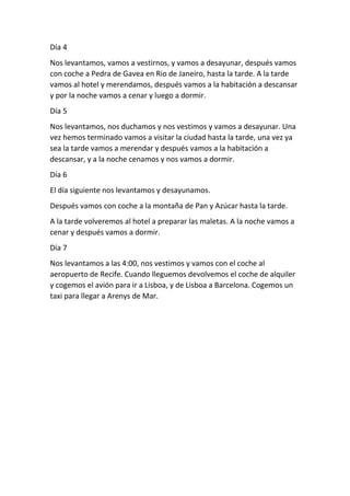 Día 4
Nos levantamos, vamos a vestirnos, y vamos a desayunar, después vamos
con coche a Pedra de Gavea en Rio de Janeiro, hasta la tarde. A la tarde
vamos al hotel y merendamos, después vamos a la habitación a descansar
y por la noche vamos a cenar y luego a dormir.
Día 5
Nos levantamos, nos duchamos y nos vestimos y vamos a desayunar. Una
vez hemos terminado vamos a visitar la ciudad hasta la tarde, una vez ya
sea la tarde vamos a merendar y después vamos a la habitación a
descansar, y a la noche cenamos y nos vamos a dormir.
Día 6
El día siguiente nos levantamos y desayunamos.
Después vamos con coche a la montaña de Pan y Azúcar hasta la tarde.
A la tarde volveremos al hotel a preparar las maletas. A la noche vamos a
cenar y después vamos a dormir.
Día 7
Nos levantamos a las 4:00, nos vestimos y vamos con el coche al
aeropuerto de Recife. Cuando lleguemos devolvemos el coche de alquiler
y cogemos el avión para ir a Lisboa, y de Lisboa a Barcelona. Cogemos un
taxi para llegar a Arenys de Mar.
 