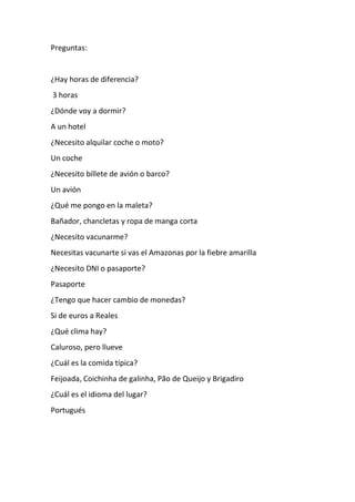 Preguntas:
¿Hay horas de diferencia?
3 horas
¿Dónde voy a dormir?
A un hotel
¿Necesito alquilar coche o moto?
Un coche
¿Necesito billete de avión o barco?
Un avión
¿Qué me pongo en la maleta?
Bañador, chancletas y ropa de manga corta
¿Necesito vacunarme?
Necesitas vacunarte si vas el Amazonas por la fiebre amarilla
¿Necesito DNI o pasaporte?
Pasaporte
¿Tengo que hacer cambio de monedas?
Si de euros a Reales
¿Qué clima hay?
Caluroso, pero llueve
¿Cuál es la comida típica?
Feijoada, Coichinha de galinha, Pão de Queijo y Brigadiro
¿Cuál es el idioma del lugar?
Portugués
 
