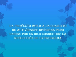 Un proyecto implica un conjunto
 de ACTIVIDADES DIVERSAS pero
unidas por un hilo conductor: la
   resolución de un problema
 